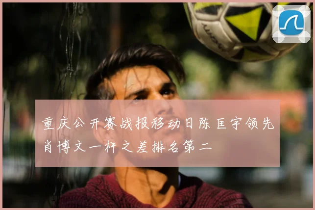 重庆公开赛战报移动日陈匡宇领先肖博文一杆之差排名第二