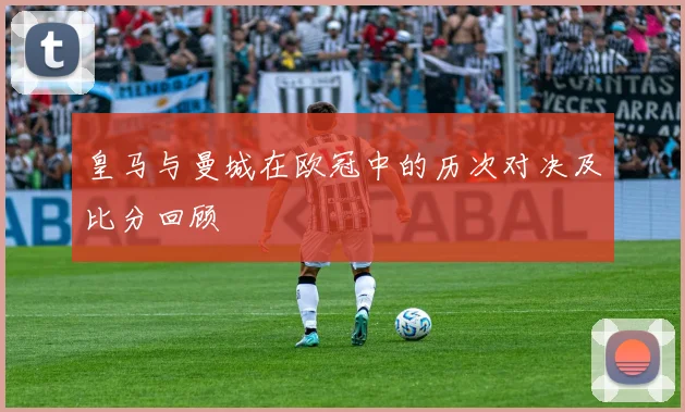 皇马与曼城在欧冠中的历次对决及比分回顾