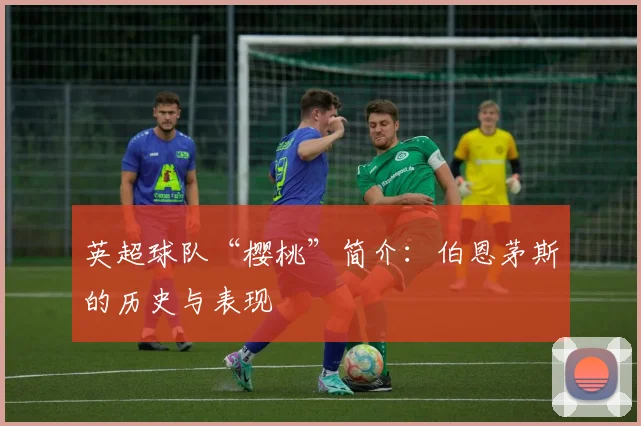 英超球队“樱桃”简介：伯恩茅斯的历史与表现